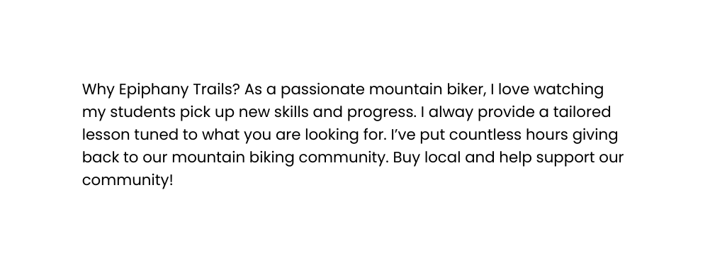 Why Epiphany Trails As a passionate mountain biker I love watching my students pick up new skills and progress I alway provide a tailored lesson tuned to what you are looking for I ve put countless hours giving back to our mountain biking community Buy local and help support our community