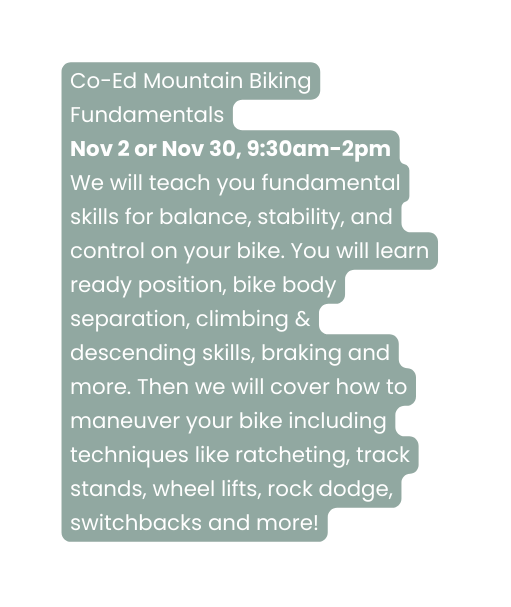 Co Ed Mountain Biking Fundamentals Nov 2 or Nov 30 9 30am 2pm We will teach you fundamental skills for balance stability and control on your bike You will learn ready position bike body separation climbing descending skills braking and more Then we will cover how to maneuver your bike including techniques like ratcheting track stands wheel lifts rock dodge switchbacks and more